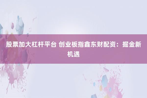 股票加大杠杆平台 创业板指鑫东财配资:掘金新机遇