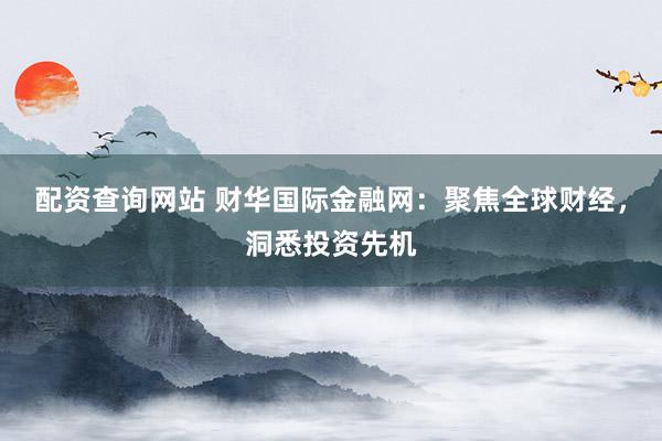 配资查询网站 财华国际金融网：聚焦全球财经，洞悉投资先机