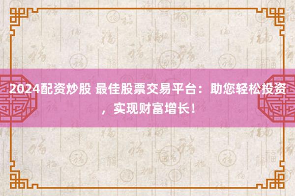 2024配资炒股 最佳股票交易平台：助您轻松投资，实现财富增长！