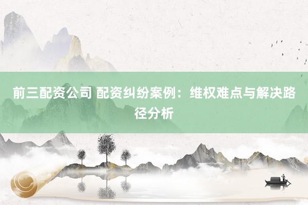 前三配资公司 配资纠纷案例：维权难点与解决路径分析