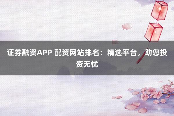 证券融资APP 配资网站排名:精选平台,助您投资无忧