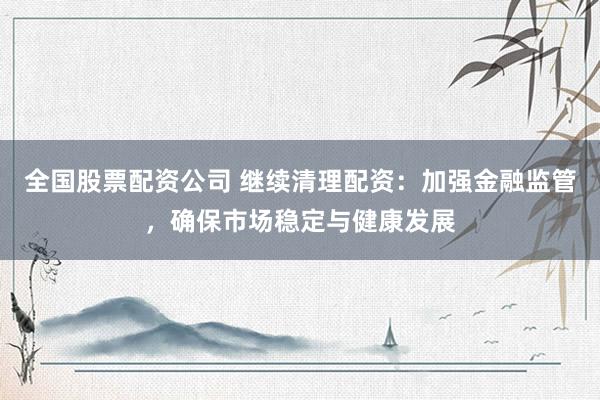 全国股票配资公司 继续清理配资：加强金融监管，确保市场稳定与健康发展