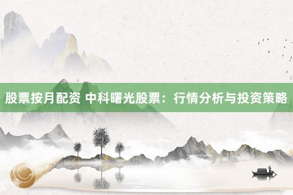股票按月配资 中科曙光股票：行情分析与投资策略