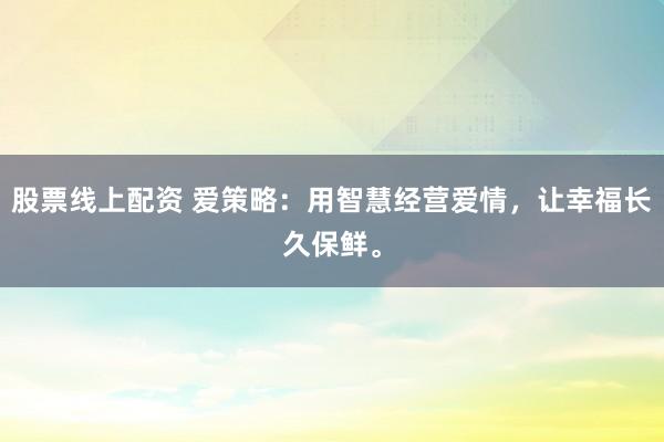 股票线上配资 爱策略:用智慧经营爱情,让幸福长久保鲜。