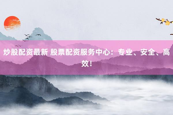 炒股配资最新 股票配资服务中心：专业、安全、高效！