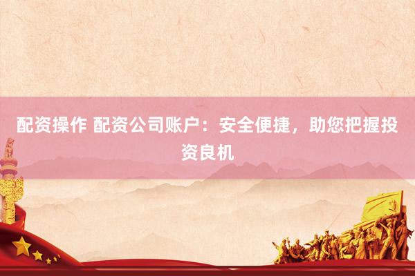配资操作 配资公司账户：安全便捷，助您把握投资良机