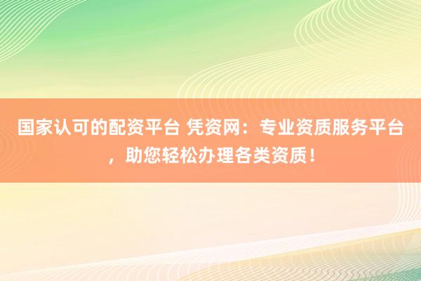 国家认可的配资平台 凭资网：专业资质服务平台，助您轻松办理各类资质！