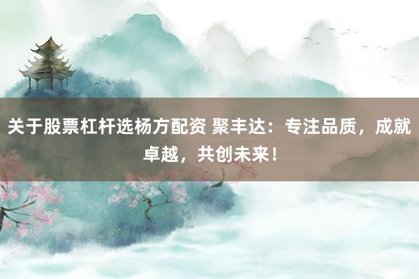 关于股票杠杆选杨方配资 聚丰达:专注品质,成就卓越,共创未来!