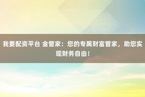 我要配资平台 金管家:您的专属财富管家,助您实现财务自由!