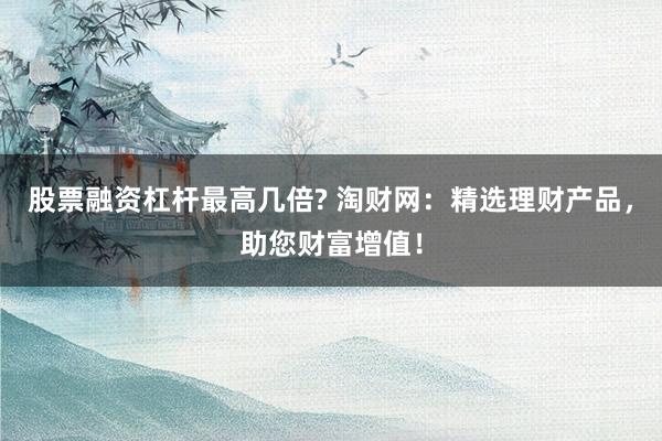 股票融资杠杆最高几倍? 淘财网:精选理财产品,助您财富增值!