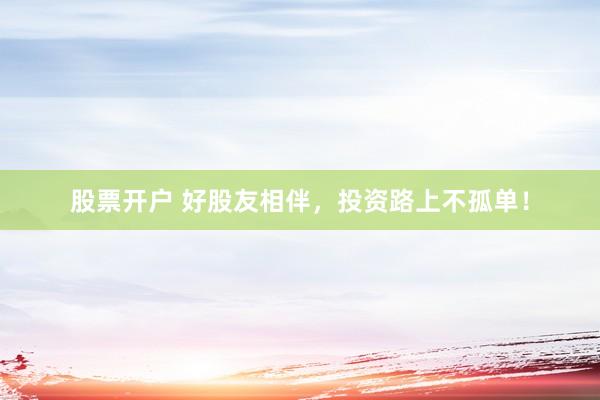 股票开户 好股友相伴,投资路上不孤单!