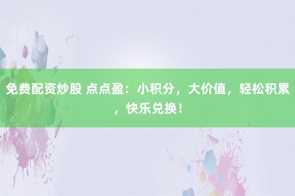 免费配资炒股 点点盈:小积分,大价值,轻松积累,快乐兑换!