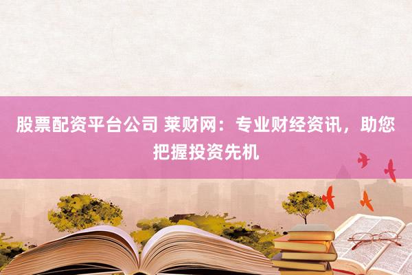 股票配资平台公司 莱财网:专业财经资讯,助您把握投资先机