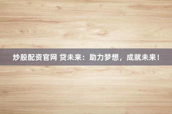 炒股配资官网 贷未来：助力梦想，成就未来！