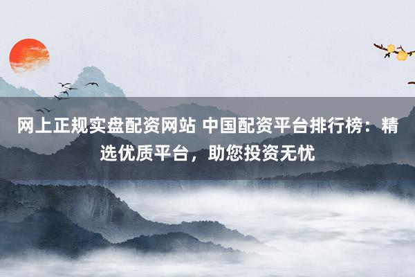 网上正规实盘配资网站 中国配资平台排行榜:精选优质平台,助您投资无忧