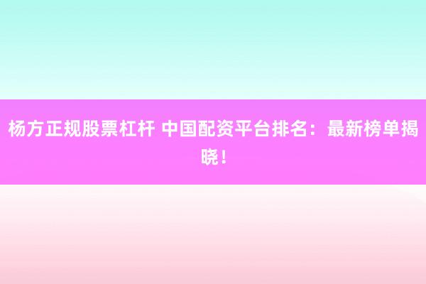 杨方正规股票杠杆 中国配资平台排名：最新榜单揭晓！