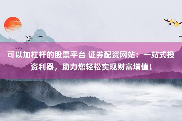 可以加杠杆的股票平台 证券配资网站：一站式投资利器，助力您轻松实现财富增值！