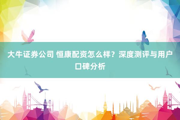 大牛证券公司 恒康配资怎么样?深度测评与用户口碑分析