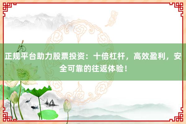 正规平台助力股票投资：十倍杠杆，高效盈利，安全可靠的往返体验！