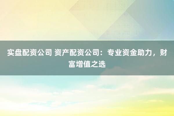 实盘配资公司 资产配资公司：专业资金助力，财富增值之选