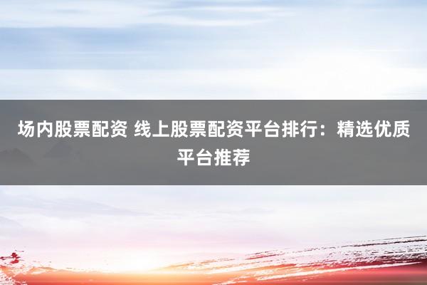 场内股票配资 线上股票配资平台排行：精选优质平台推荐