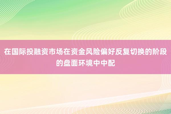 在国际投融资市场在资金风险偏好反复切换的阶段的盘面环境中中配