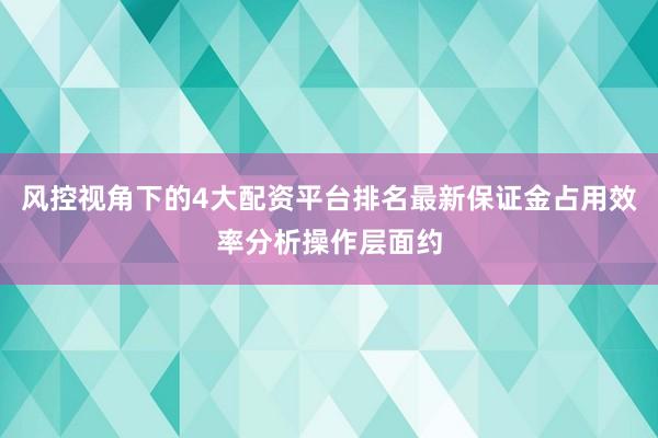 风控视角下的4大配资平台排名最新保证金占用效率分析操作层面约