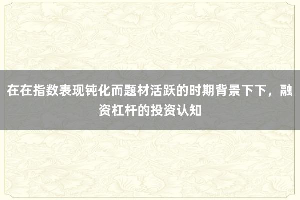在在指数表现钝化而题材活跃的时期背景下下，融资杠杆的投资认知