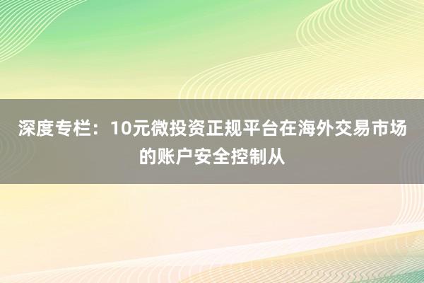 深度专栏：10元微投资正规平台在海外交易市场的账户安全控制从