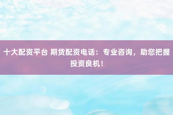 十大配资平台 期货配资电话：专业咨询，助您把握投资良机！