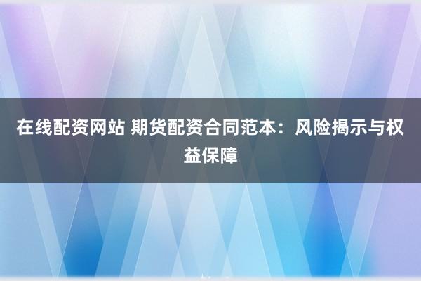 在线配资网站 期货配资合同范本:风险揭示与权益保障