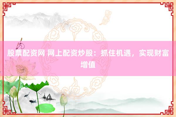 股票配资网 网上配资炒股：抓住机遇，实现财富增值