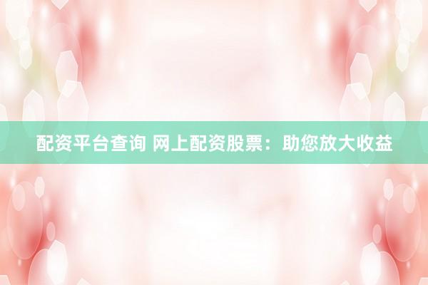 配资平台查询 网上配资股票：助您放大收益