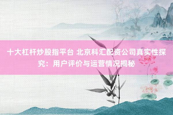 十大杠杆炒股指平台 北京科汇配资公司真实性探究：用户评价与运营情况揭秘