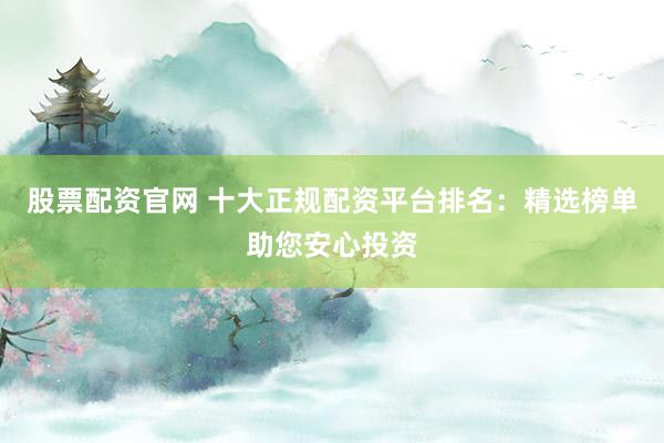 股票配资官网 十大正规配资平台排名：精选榜单助您安心投资