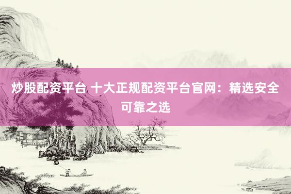 炒股配资平台 十大正规配资平台官网：精选安全可靠之选
