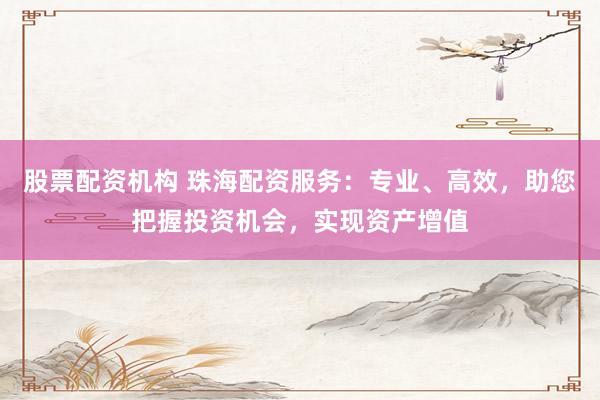 股票配资机构 珠海配资服务：专业、高效，助您把握投资机会，实现资产增值