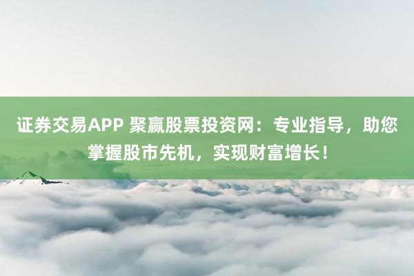 证券交易APP 聚赢股票投资网：专业指导，助您掌握股市先机，实现财富增长！