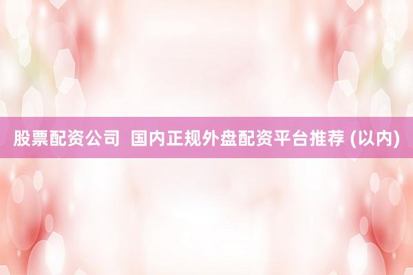 股票配资公司 国内正规外盘配资平台推荐 (以内)