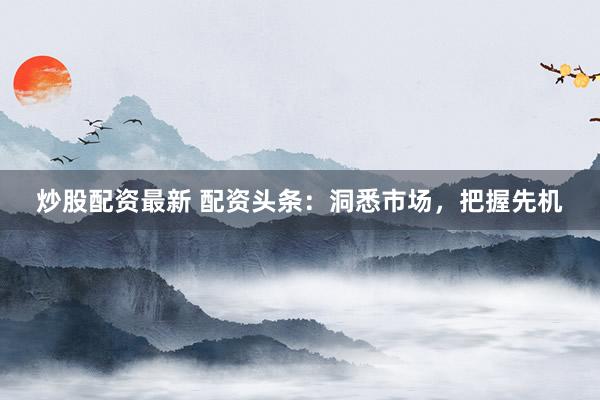 炒股配资最新 配资头条：洞悉市场，把握先机