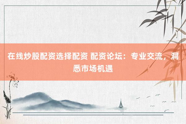 在线炒股配资选择配资 配资论坛:专业交流,洞悉市场机遇