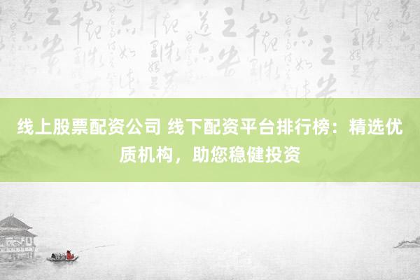 线上股票配资公司 线下配资平台排行榜：精选优质机构，助您稳健投资