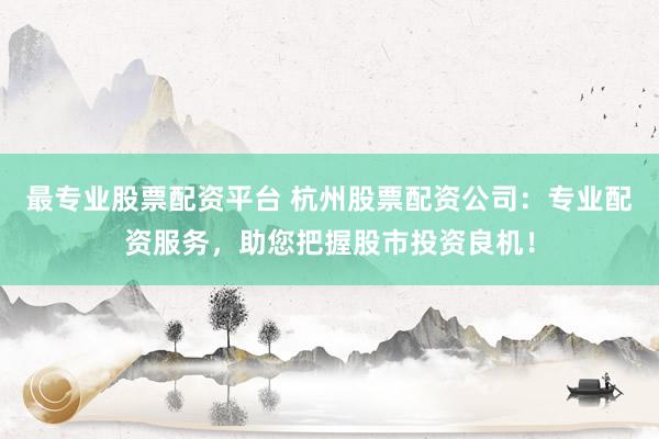 最专业股票配资平台 杭州股票配资公司：专业配资服务，助您把握股市投资良机！