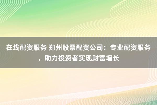 在线配资服务 郑州股票配资公司：专业配资服务，助力投资者实现财富增长