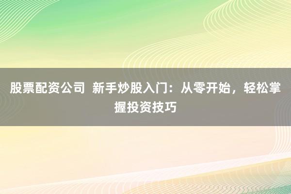 股票配资公司  新手炒股入门：从零开始，轻松掌握投资技巧