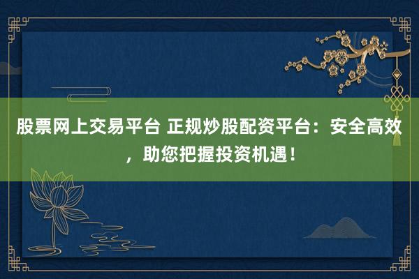 股票网上交易平台 正规炒股配资平台:安全高效,助您把握投资机遇!