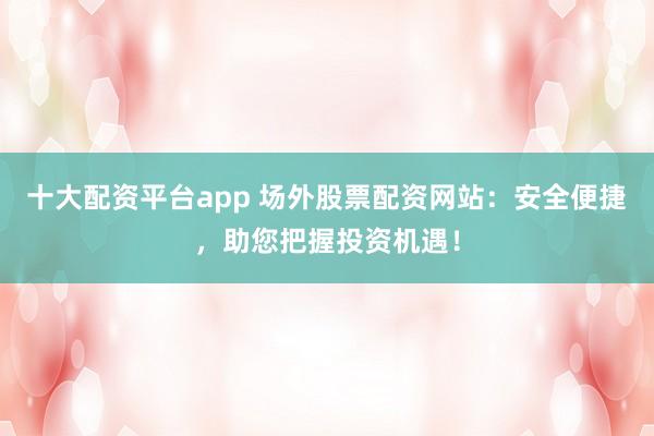 十大配资平台app 场外股票配资网站:安全便捷,助您把握投资机遇!