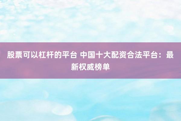 股票可以杠杆的平台 中国十大配资合法平台：最新权威榜单