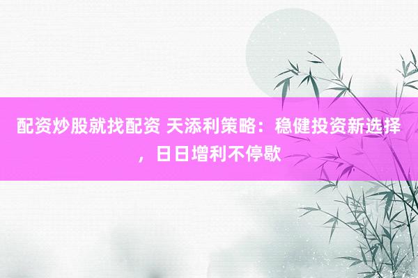 配资炒股就找配资 天添利策略：稳健投资新选择，日日增利不停歇