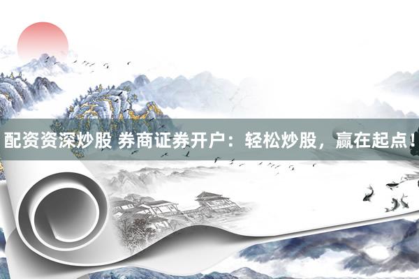 配资资深炒股 券商证券开户：轻松炒股，赢在起点！